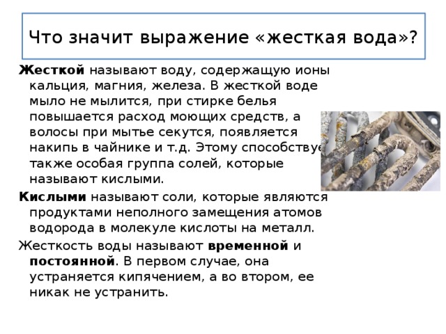 Что значит выражение «жесткая вода»? Жесткой называют воду, содержащую ионы кальция, магния, железа. В жесткой воде мыло не мылится, при стирке белья повышается расход моющих средств, а волосы при мытье секутся, появляется накипь в чайнике и т.д. Этому способствует также особая группа солей, которые называют кислыми. Кислыми называют соли, которые являются продуктами неполного замещения атомов водорода в молекуле кислоты на металл. Жесткость воды называют временной и постоянной . В первом случае, она устраняется кипячением, а во втором, ее никак не устранить. 
