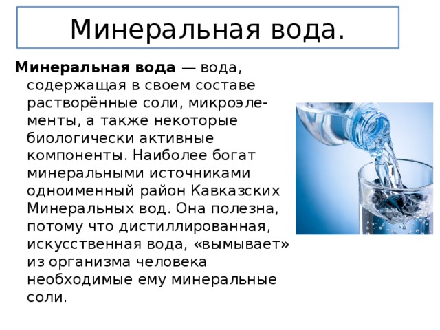 Минеральная вода. Минеральная вода  — вода, содержащая в своем составе растворённые соли, микроэле-менты, а также некоторые биологически активные компоненты. Наиболее богат минеральными источниками одноименный район Кавказских Минеральных вод. Она полезна, потому что дистиллированная, искусственная вода, «вымывает» из организма человека необходимые ему минеральные соли. 