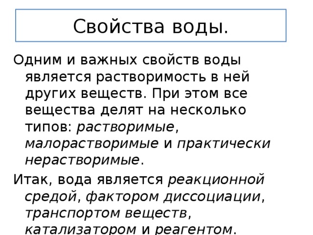 Свойства воды. Одним и важных свойств воды является растворимость в ней других веществ. При этом все вещества делят на несколько типов: растворимые , малорастворимые и практически нерастворимые . Итак, вода является реакционной средой , фактором диссоциации , транспортом веществ , катализатором и реагентом . 