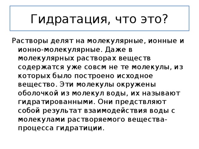 Гидратация, что это? Растворы делят на молекулярные, ионные и ионно-молекулярные. Даже в молекулярных растворах веществ содержатся уже совсм не те молекулы, из которых было построено исходное вещество. Эти молекулы окружены оболочкой из молекул воды, их называют гидратированными. Они предствляют собой результат взаимодействия воды с молекулами растворяемого вещества-процесса гидратиции. 