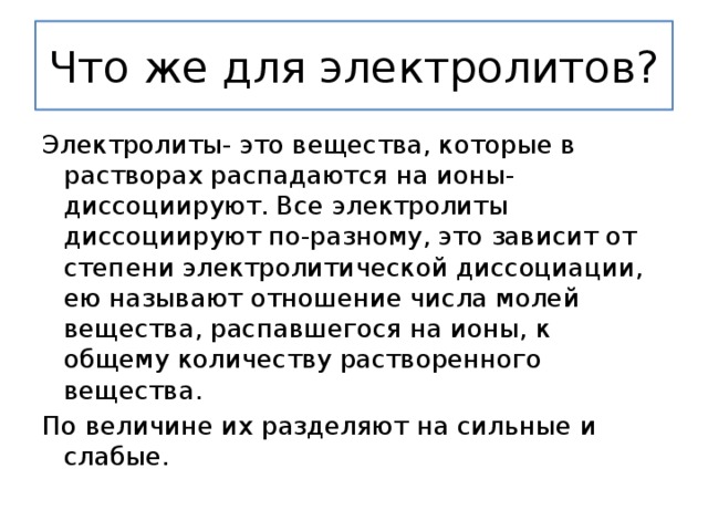 Что же для электролитов? Электролиты- это вещества, которые в растворах распадаются на ионы- диссоциируют. Все электролиты диссоциируют по-разному, это зависит от степени электролитической диссоциации, ею называют отношение числа молей вещества, распавшегося на ионы, к общему количеству растворенного вещества. По величине их разделяют на сильные и слабые. 