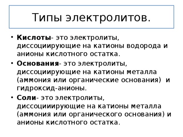 Типы электролитов. Кислоты - это электролиты, диссоциирующие на катионы водорода и анионы кислотного остатка. Основания - это электролиты, диссоциирующие на катионы металла (аммония или органические основания) и гидроксид-анионы. Соли - это электролиты, диссоцииирующие на катионы металла (аммония или органического основания) и анионы кислотного остатка. 