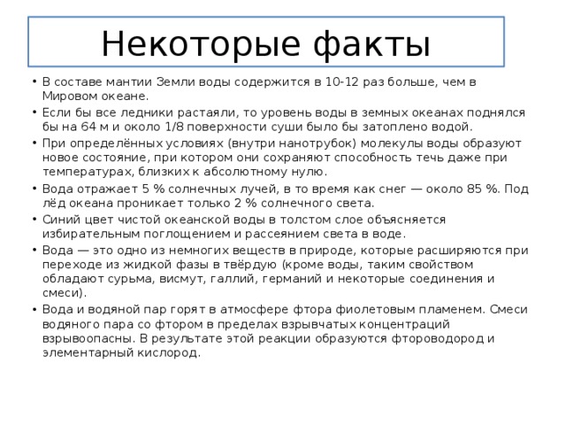 Некоторые факты В составе мантии Земли воды содержится в 10-12 раз больше, чем в Мировом океане. Если бы все ледники растаяли, то уровень воды в земных океанах поднялся бы на 64 м и около 1/8 поверхности суши было бы затоплено водой. При определённых условиях (внутри нанотрубок) молекулы воды образуют новое состояние, при котором они сохраняют способность течь даже при температурах, близких к абсолютному нулю. Вода отражает 5 % солнечных лучей, в то время как снег — около 85 %. Под лёд океана проникает только 2 % солнечного света. Синий цвет чистой океанской воды в толстом слое объясняется избирательным поглощением и рассеянием света в воде. Вода — это одно из немногих веществ в природе, которые расширяются при переходе из жидкой фазы в твёрдую (кроме воды, таким свойством обладают сурьма, висмут, галлий, германий и некоторые соединения и смеси). Вода и водяной пар горят в атмосфере фтора фиолетовым пламенем. Смеси водяного пара со фтором в пределах взрывчатых концентраций взрывоопасны. В результате этой реакции образуются фтороводород и элементарный кислород. 