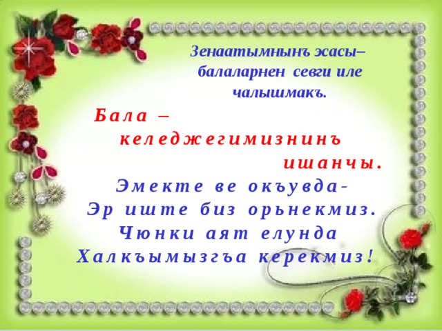 Зенаатымнынъ эсасы–  балаларнен севги иле чалышмакъ.   Бала –  келеджегимизнинъ  ишанчы.  Эмекте ве окъувда- Эр иште биз орьнекмиз. Чюнки аят елунда Халкъымызгъа керекмиз! 