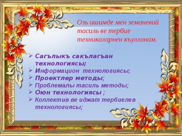 Озь ишимде мен земаневий тасиль ве тербие техникаларнен къулланам.  Сагълыкъ сакълагъан технологиясы; И нформацион технологиясы; Проектлер методы ; Проблемалы тасиль методы; Оюн технологиясы ; Коллектив ве иджат тербиелев технологиясы;  