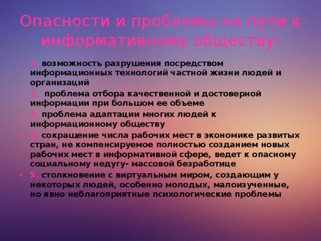Опасности и проблемы на пути к информативному обществу: 1. возможность разрушения посредством информационных технологий частной жизни людей и организаций 2. проблема отбора качественной и достоверной информации при большом ее объеме 3. проблема адаптации многих людей к информационному обществу 4. сокращение числа рабочих мест в экономике развитых стран, не компенсируемое полностью созданием новых рабочих мест в информативной сфере, ведет к опасному социальному недугу- массовой безработице 5. столкновение с виртуальным миром, создающим у некоторых людей, особенно молодых, малоизученные, но явно неблагоприятные психологические проблемы  