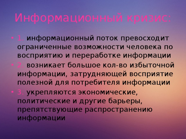 Информационный кризис: 1. информационный поток превосходит ограниченные возможности человека по восприятию и переработке информации 2. возникает большое кол-во избыточной информации, затрудняющей восприятие полезной для потребителя информации 3. укрепляются экономические, политические и другие барьеры, препятствующие распространению информации  