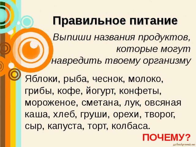 Правильное питание Выпиши названия продуктов, которые могут  навредить твоему организму  Яблоки, рыба, чеснок, молоко, грибы, кофе, йогурт, конфеты, мороженое, сметана, лук, овсяная каша, хлеб, груши, орехи, творог, сыр, капуста, торт, колбаса. ПОЧЕМУ? 