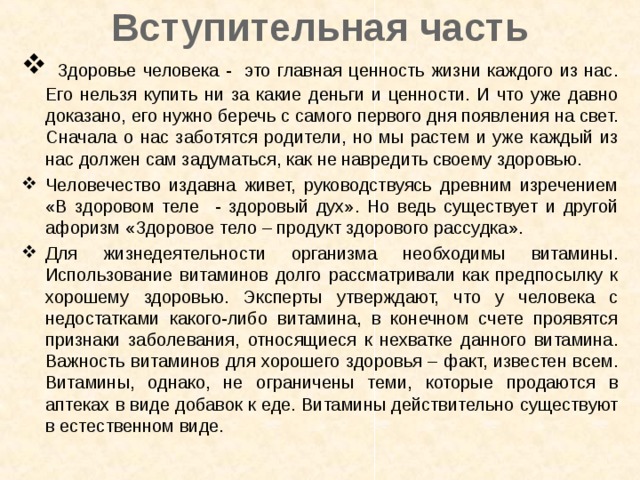 Вступительная часть  Здоровье человека - это главная ценность жизни каждого из нас. Его нельзя купить ни за какие деньги и ценности. И что уже давно доказано, его нужно беречь с самого первого дня появления на свет. Сначала о нас заботятся родители, но мы растем и уже каждый из нас должен сам задуматься, как не навредить своему здоровью. Человечество издавна живет, руководствуясь древним изречением «В здоровом теле - здоровый дух». Но ведь существует и другой афоризм «Здоровое тело – продукт здорового рассудка». Для жизнедеятельности организма необходимы витамины. Использование витаминов долго рассматривали как предпосылку к хорошему здоровью. Эксперты утверждают, что у человека с недостатками какого-либо витамина, в конечном счете проявятся признаки заболевания, относящиеся к нехватке данного витамина. Важность витаминов для хорошего здоровья – факт, известен всем. Витамины, однако, не ограничены теми, которые продаются в аптеках в виде добавок к еде. Витамины действительно существуют в естественном виде.  
