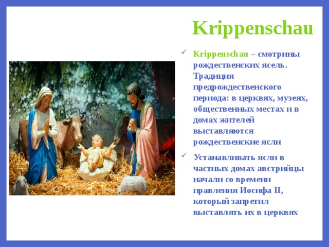 Krippenschau Krippenschau – смотрины рождественских ясель. Традиция предрождественского периода: в церквях, музеях, общественных местах и в домах жителей выставляются рождественские ясли Устанавливать ясли в частных домах австрийцы начали со времени правления Иосифа II, который запретил выставлять их в церквях  