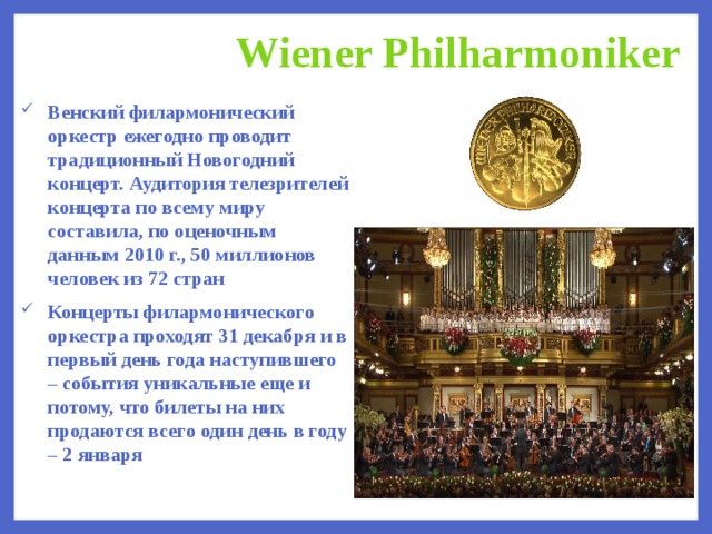 Wiener Philharmoniker Венский филармонический оркестр ежегодно проводит традиционный Новогодний концерт. Аудитория телезрителей концерта по всему миру составила, по оценочным данным 2010 г., 50 миллионов человек из 72 стран Концерты филармонического оркестра проходят 31 декабря и в первый день года наступившего – события уникальные еще и потому, что билеты на них продаются всего один день в году – 2 января  