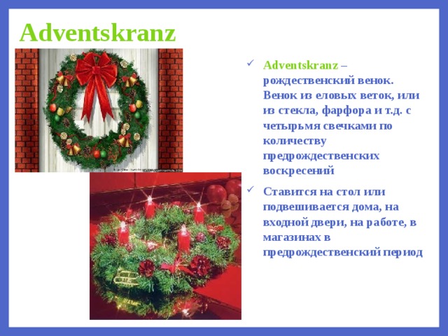 Adventskranz Adventskranz – рождественский венок. Венок из еловых веток, или из стекла, фарфора и т.д. с четырьмя свечками по количеству предрождественских воскресений Ставится на стол или подвешивается дома, на входной двери, на работе, в магазинах в предрождественский период  