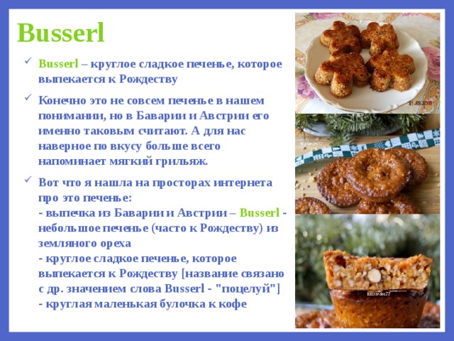 ука(или то колличество формочек в которых вы будете выпекать)  Busserl Busserl – круглое сладкое печенье, которое выпекается к Рождеству Конечно это не совсем печенье в нашем понимании, но в Баварии и Австрии его именно таковым считают. А для нас наверное по вкусу больше всего напоминает мягкий грильяж.  Вот что я нашла на просторах интернета про это печенье:   - выпечка из Баварии и Австрии – Busserl - небольшое печенье (часто к Рождеству) из земляного ореха  - круглое сладкое печенье, которое выпекается к Рождеству [название связано с др. значением слова Busserl - 