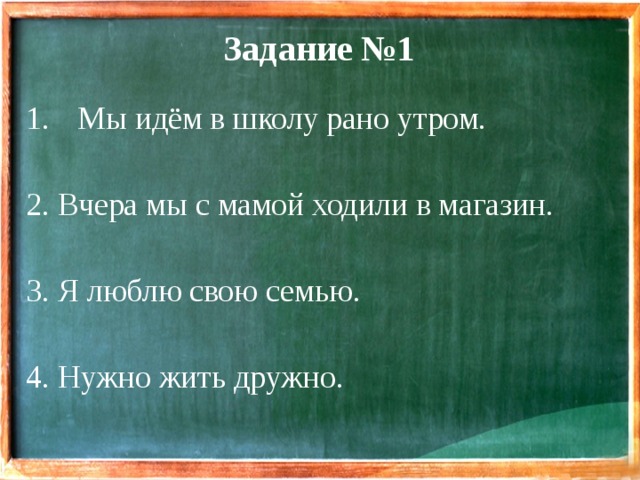 Задание №1 Мы идём в школу рано утром. 2. Вчера мы с мамой ходили в магазин. 3. Я люблю свою семью. 4. Нужно жить дружно. 