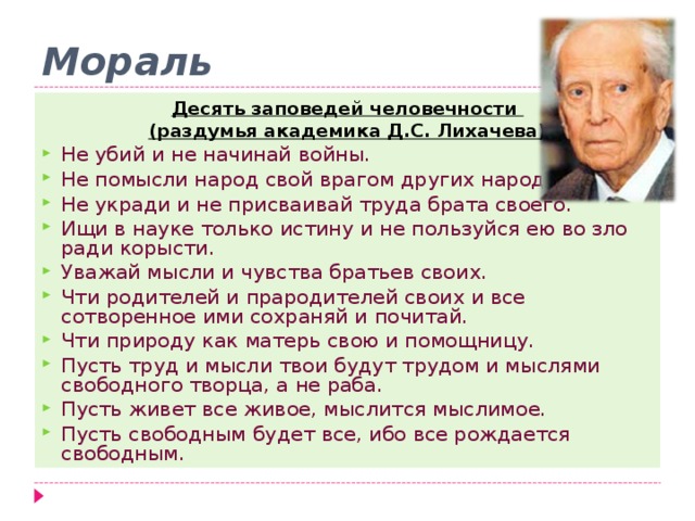 Мораль Десять заповедей человечности (раздумья академика Д.С. Лихачева) Не убий и не начинай войны. Не помысли народ свой врагом других народов. Не укради и не присваивай труда брата своего. Ищи в науке только истину и не пользуйся ею во зло ради корысти. Уважай мысли и чувства братьев своих. Чти родителей и прародителей своих и все сотворенное ими сохраняй и почитай. Чти природу как матерь свою и помощницу. Пусть труд и мысли твои будут трудом и мыслями свободного творца, а не раба. Пусть живет все живое, мыслится мыслимое. Пусть свободным будет все, ибо все рождается свободным.  