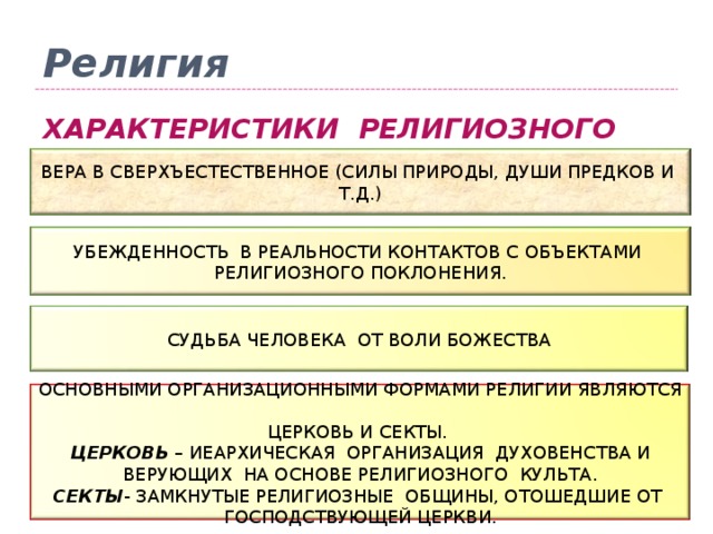Религия ХАРАКТЕРИСТИКИ РЕЛИГИОЗНОГО СОЗНАНИЯ ВЕРА В СВЕРХЪЕСТЕСТВЕННОЕ (СИЛЫ ПРИРОДЫ, ДУШИ ПРЕДКОВ И Т.Д.) УБЕЖДЕННОСТЬ В РЕАЛЬНОСТИ КОНТАКТОВ С ОБЪЕКТАМИ РЕЛИГИОЗНОГО ПОКЛОНЕНИЯ. СУДЬБА ЧЕЛОВЕКА ОТ ВОЛИ БОЖЕСТВА ОСНОВНЫМИ ОРГАНИЗАЦИОННЫМИ ФОРМАМИ РЕЛИГИИ ЯВЛЯЮТСЯ ЦЕРКОВЬ И СЕКТЫ. ЦЕРКОВЬ – ИЕАРХИЧЕСКАЯ ОРГАНИЗАЦИЯ ДУХОВЕНСТВА И ВЕРУЮЩИХ НА ОСНОВЕ РЕЛИГИОЗНОГО КУЛЬТА. СЕКТЫ - ЗАМКНУТЫЕ РЕЛИГИОЗНЫЕ ОБЩИНЫ, ОТОШЕДШИЕ ОТ ГОСПОДСТВУЮЩЕЙ ЦЕРКВИ. 