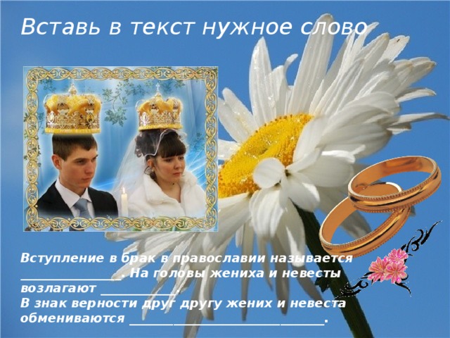 Вставь в текст нужное слово Вступление в брак в православии называется ________________. На головы жениха и невесты возлагают ____________. В знак верности друг другу жених и невеста обмениваются _______________________________. 