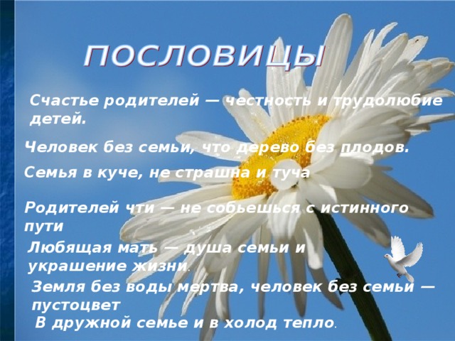 Счастье родителей — честность и трудолюбие детей. Человек без семьи, что дерево без плодов. Семья в куче, не страшна и туча Родителей чти — не собьешься с истинного пути Любящая мать — душа семьи и украшение жизни . Земля без воды мертва, человек без семьи — пустоцвет В дружной семье и в холод тепло . 