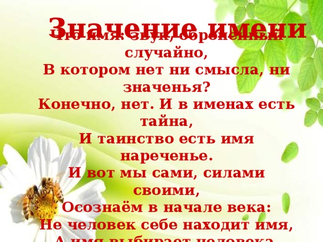 Значение имени Что имя: звук, оброненный случайно, В котором нет ни смысла, ни значенья? Конечно, нет. И в именах есть тайна, И таинство есть имя нареченье. И вот мы сами, силами своими, Осознаём в начале века: Не человек себе находит имя, А имя выбирает человека. 