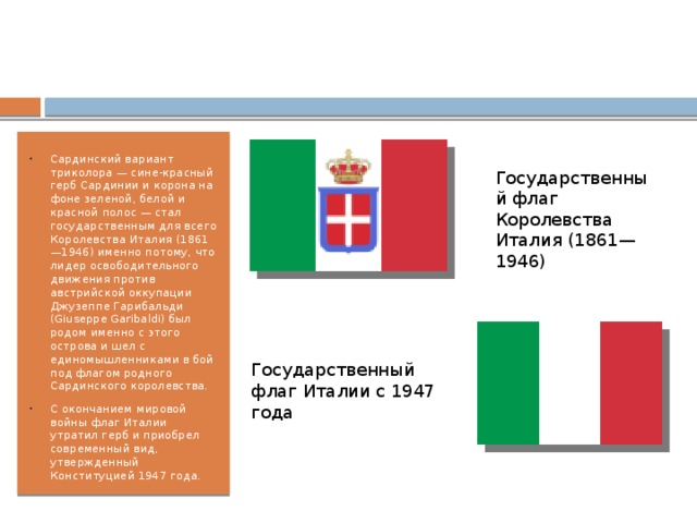 Сардинский вариант триколора — сине-красный герб Сардинии и корона на фоне зеленой, белой и красной полос — стал государственным для всего Королевства Италия (1861—1946) именно потому, что лидер освободительного движения против австрийской оккупации Джузеппе Гарибальди (Giuseppe Garibaldi) был родом именно с этого острова и шел с единомышленниками в бой под флагом родного Сардинского королевства. С окончанием мировой войны флаг Италии утратил герб и приобрел современный вид, утвержденный Конституцией 1947 года. Государственный флаг Королевства Италия (1861—1946) Государственный флаг Италии с 1947 года  