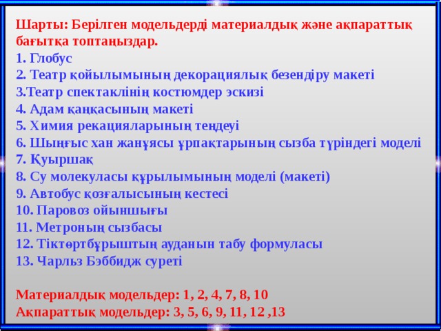  Шарты: Берілген модельдерді материалдық және ақпараттық бағытқа топтаңыздар. 1. Глобус 2. Театр қойылымының декорациялық безендіру макеті 3.Театр спектаклінің костюмдер эскизі 4. Адам қаңқасының макеті 5. Химия рекацияларының теңдеуі 6. Шыңғыс хан жанұясы ұрпақтарының сызба түріндегі моделі 7. Қуыршақ 8. Су молекуласы құрылымының моделі (макеті) 9. Автобус қозғалысының кестесі 10. Паровоз ойыншығы 11. Метроның сызбасы 12. Тіктөртбұрыштың ауданын табу формуласы 13. Чарльз Бэббидж суреті  Материалдық модельдер: 1, 2, 4, 7, 8, 10 Ақпараттық модельдер: 3, 5, 6, 9, 11, 12 ,13 