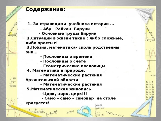 Содержание:    1. За страницами учебника истории …  - Абу Райхан Бируни  - Основные труды Бируни  2.Ситуации в жизни такие : либо сложные, либо простые!  3.Поэзия, математика- сколь родственны они…  - Пословицы о времени  - Пословицы о счете  - Геометрические пословицы  4. Математика в природе.  - Математические растения Архангельской области  - Математические растения  5.Математическая живопись  -Цирк, цирк, цирк!!!  - Само – само – самовар на столе красуется! 