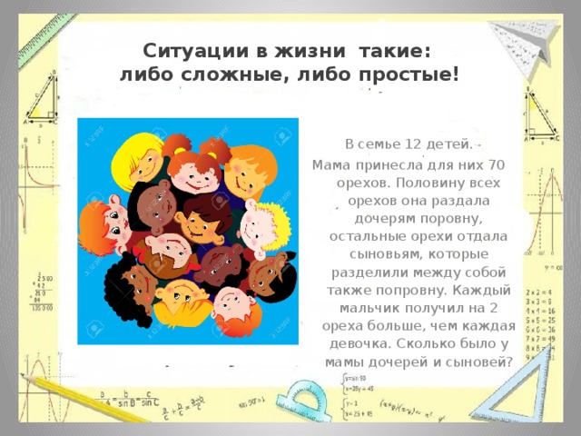 Ситуации в жизни такие:  либо сложные, либо простые! В семье 12 детей. Мама принесла для них 70 орехов. Половину всех орехов она раздала дочерям поровну, остальные орехи отдала сыновьям, которые разделили между собой также попровну. Каждый мальчик получил на 2 ореха больше, чем каждая девочка. Сколько было у мамы дочерей и сыновей? 