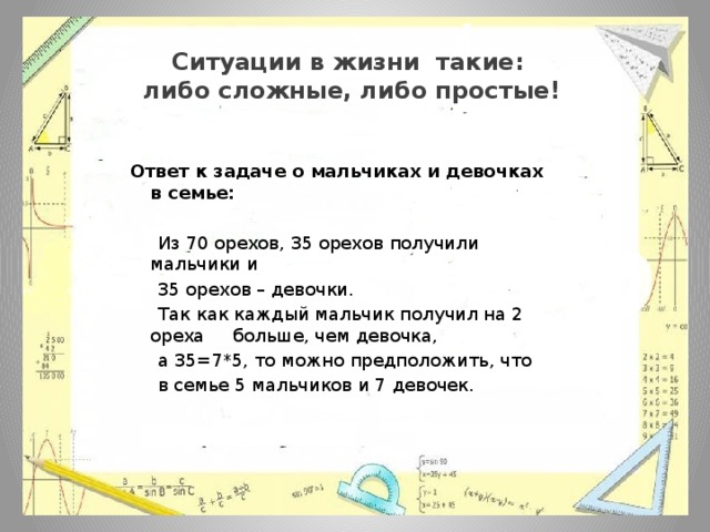 Ситуации в жизни такие:  либо сложные, либо простые!  Ответ к задаче о мальчиках и девочках в семье:  Из 70 орехов, 35 орехов получили мальчики и  35 орехов – девочки.  Так как каждый мальчик получил на 2 ореха больше, чем девочка,  а 35=7*5, то можно предположить, что  в семье 5 мальчиков и 7 девочек. 