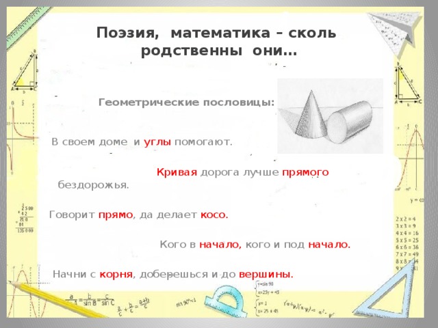 Поэзия, математика – сколь  родственны они…   Геометрические пословицы:  В своем доме и углы помогают.  Кривая дорога лучше прямого бездорожья.  Говорит прямо , да делает косо.  Кого в начало, кого и под начало.  Начни с корня , доберешься и до вершины. 