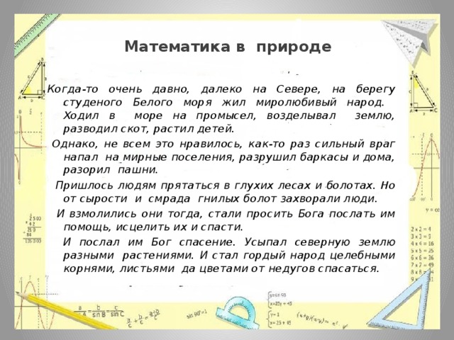  Математика в природе Когда-то очень давно, далеко на Севере, на берегу студеного Белого моря жил миролюбивый народ. Ходил в море на промысел, возделывал землю, разводил скот, растил детей.  Однако, не всем это нравилось, как-то раз сильный враг напал на мирные поселения, разрушил баркасы и дома, разорил пашни.  Пришлось людям прятаться в глухих лесах и болотах. Но от сырости и смрада гнилых болот захворали люди.  И взмолились они тогда, стали просить Бога послать им помощь, исцелить их и спасти.  И послал им Бог спасение. Усыпал северную землю разными растениями. И стал гордый народ целебными корнями, листьями да цветами от недугов спасаться. 