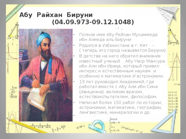 Абу Райхан Бируни (04.09.973-09.12.1048) Полное имя Абу Рейхан Мухаммеда ибн Ахмеда аль-Бируни  Родился в Узбекистане в г. Кят ( теперь это город называется Беруни) В детстве на него обратил внимание известный ученый Абу Наср Мансура ибн Али ибн Ирака, который привил интерес к естественным наукам и особенно к математике и астрономии. 13 лет руководил Академией, где работал вместе с Абу Али ибн Сина (Авиценна), великим врачом, естествоиспытателем, философом. Написал более 150 работ по истории, астрономии, математике, географии, лингвистике, минералогии и др. 