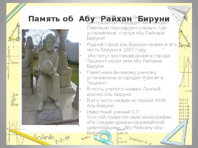 Память об Абу Райхан Бируни В июне 2009 года в Вене на центральной площади был открыт Павильон персидских ученых, где установлена статуя Абу Райхана Бируни ] Родной город аль-Бируни назван в его честь Беруни в 1957 году.  Институт востоковедения в городе Ташкент носит имя Абу Райхана Бируни . Памятники великому ученому установлены в городах Хорезм и Ташкент. В честь ученого назван Лунный кратер Аль-Бируни. В его честь назван астероид 9936 Аль-Бируни. Известный ученый С.П Толстой посвятил свою монографию «По следам древнехорезмийской цивилизации» Абу Райхану аль-Бируни. 