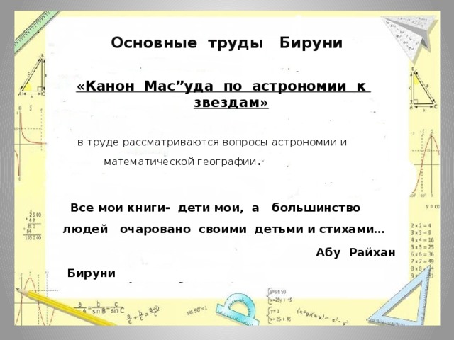 Основные труды Бируни «Канон Мас”уда по астрономии к звездам»  в труде рассматриваются вопросы астрономии и  математической географии .   Все мои книги- дети мои, а большинство людей очаровано своими детьми и стихами…  Абу Райхан Бируни 
