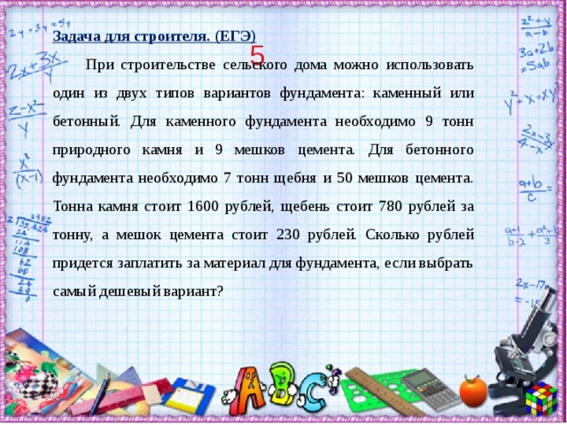 Задача для строителя. (ЕГЭ)   При строительстве сельского дома можно использовать один из двух типов вариантов фундамента: каменный или бетонный. Для каменного фундамента необходимо 9 тонн природного камня и 9 мешков цемента. Для бетонного фундамента необходимо 7 тонн щебня и 50 мешков цемента. Тонна камня стоит 1600 рублей, щебень стоит 780 рублей за тонну, а мешок цемента стоит 230 рублей. Сколько рублей придется заплатить за материал для фундамента, если выбрать самый дешевый вариант?  