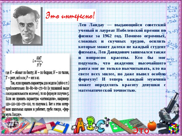 Лев Ландау — выдающийся советский ученый и лауреат Нобелевской премии по физике за 1962 год. Помимо огромных, сложных и скучных трудов, осилить которые может далеко не каждый студент физмата, Лев Давидович занимался также и вопросом красоты. Кто бы мог подумать, что академик высочайшего ранга мог не только высчитывать, кто на свете всех милее, но даже вывел особую формулу! И теперь каждый мужчина может определить красоту девушки с математической точностью.     Это интересно!