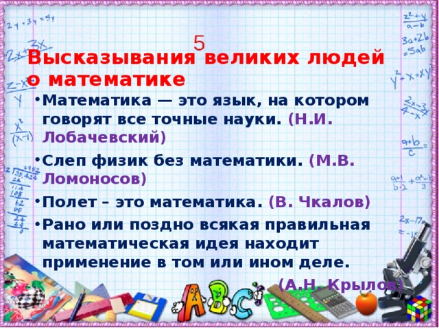 Высказывания великих людей о математике   Математика — это язык, на котором говорят все точные науки. (Н.И. Лобачевский) Слеп физик без математики. (М.В. Ломоносов) Полет – это математика. (В. Чкалов) Рано или поздно всякая правильная математическая идея находит применение в том или ином деле. (А.Н. Крылов)