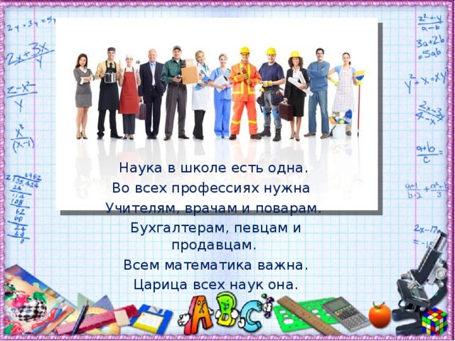 Наука в школе есть одна. Во всех профессиях нужна Учителям, врачам и поварам.  Бухгалтерам, певцам и продавцам.  Всем математика важна.  Царица всех наук она.