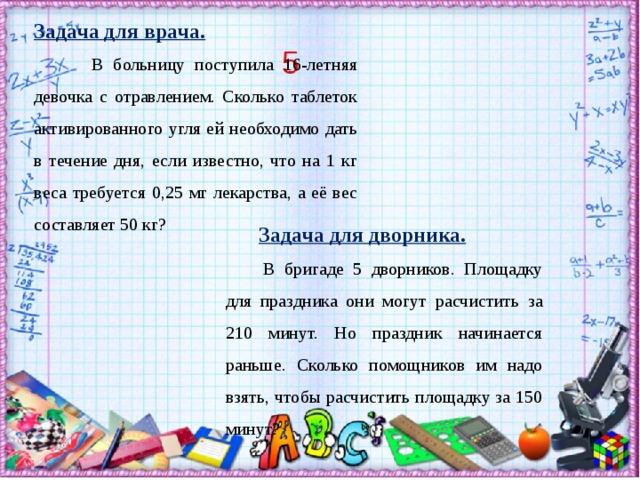 Задача для врача.  В больницу поступила 16-летняя девочка с отравлением. Сколько таблеток активированного угля ей необходимо дать в течение дня, если известно, что на 1 кг веса требуется 0,25 мг лекарства, а её вес составляет 50 кг? Задача для дворника.   В бригаде 5 дворников. Площадку для праздника они могут расчистить за 210 минут. Но праздник начинается раньше. Сколько помощников им надо взять, чтобы расчистить площадку за 150 минут?  