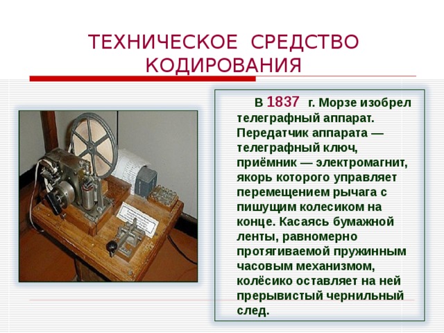 ТЕХНИЧЕСКОЕ СРЕДСТВО КОДИРОВАНИЯ В 1837  г. Морзе изобрел телеграфный аппарат. Передатчик аппарата — телеграфный ключ, приёмник — электромагнит, якорь которого управляет перемещением рычага с пишущим колесиком на конце. Касаясь бумажной ленты, равномерно протягиваемой пружинным часовым механизмом, колёсико оставляет на ней прерывистый чернильный след. 