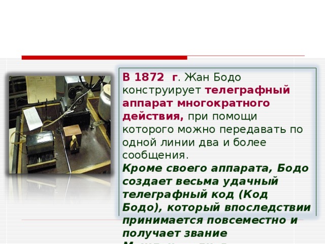 В 1872  г . Жан Бодо конструирует телеграфный аппарат многократного действия, при помощи которого можно передавать по одной линии два и более сообщения. Кроме своего аппарата, Бодо создает весьма удачный телеграфный код (Код Бодо), который впоследствии принимается повсеместно и получает звание Международного телеграфного кода № 1   . 
