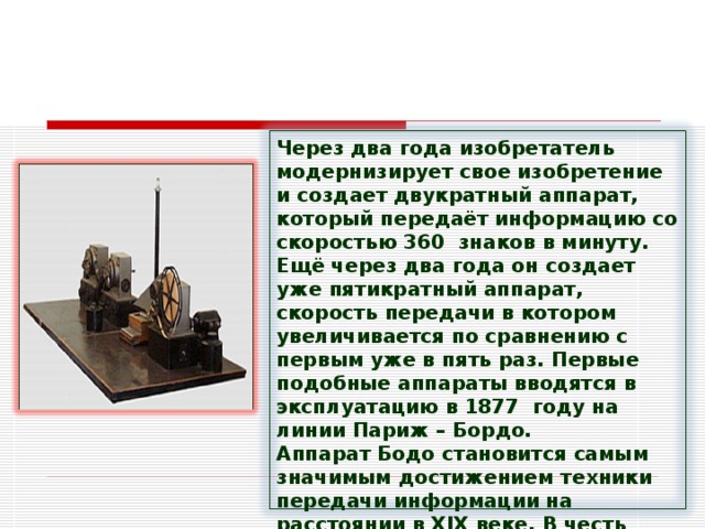 Через два года изобретатель модернизирует свое изобретение и создает двукратный аппарат, который передаёт информацию со скоростью 360  знаков в минуту. Ещё через два года он создает уже пятикратный аппарат, скорость передачи в котором увеличивается по сравнению с первым уже в пять раз. Первые подобные аппараты вводятся в эксплуатацию в 1877  году на линии Париж – Бордо. Аппарат Бодо становится самым значимым достижением техники передачи информации на расстоянии в ХIХ веке. В честь Бодо называют единицу скорости передачи информации  — Бод. 