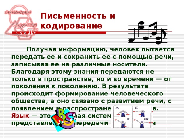 Письменность и кодирование  Получая информацию, человек пытается передать ее и сохранить ее с помощью речи, записывая ее на различные носители. Благодаря этому знания передаются не только в пространстве, но и во времени — от поколения к поколению. В результате происходит формирование человеческого общества, а оно связано с развитием речи, с появлением и распространением языков.  Язык  — это знаковая система для представления и передачи информации  