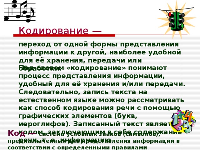 Кодирование — переход от одной формы представления информации к другой, наиболее удобной для её хранения, передачи или обработки.  Под словом «кодирование» понимают процесс представления информации, удобный для её хранения и/или передачи. Следовательно, запись текста на естественном языке можно рассматривать как способ кодирования речи с помощью графических элементов (букв, иероглифов). Записанный текст является кодом, заключающим в себе содержание речи, т. е. информацию Код — система условных знаков (символов), предназначенных для представления информации в соответствии с определенными правилами . 