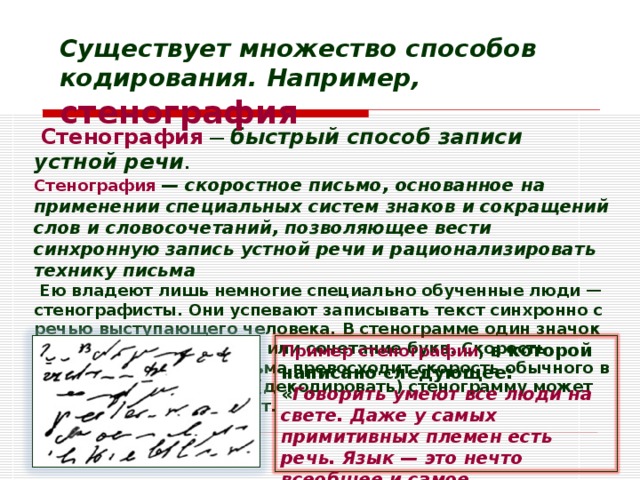 Существует множество способов кодирования. Например, стенография   Стенография  — быстрый способ записи устной речи . Стенография — скоростное письмо, основанное на применении специальных систем знаков и сокращений слов и словосочетаний, позволяющее вести синхронную запись устной речи и рационализировать технику письма  Ею владеют лишь немногие специально обученные люди — стенографисты. Они успевают записывать текст синхронно с речью выступающего человека. В стенограмме один значок обозначает целое слово или сочетание букв. Скорость стенографического письма превосходит скорость обычного в 4-7 раз. Расшифровать (декодировать) стенограмму может только сам стенографист.  Пример стенографии , в которой написано следующее: « Говорить умеют все люди на свете. Даже у самых примитивных племен есть речь. Язык — это нечто всеобщее и самое человеческое, что есть на свете »: 