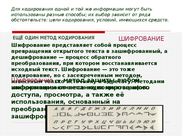 Для кодирования одной и той же информации могут быть использованы разные способы; их выбор зависит от ряда обстоятельств: цели кодирования, условий, имеющихся средств.  ЕЩЁ ОДИН МЕТОД КОДИРОВАНИЯ ШИФРОВАНИЕ Шифрование представляет собой процесс превращения открытого текста в зашифрованный, а дешифрование — процесс обратного преобразования, при котором восстанавливается исходный текст. Шифрование — это тоже кодирование, но с засекреченным методом, известным только источнику и адресату. Методами шифрования занимается наука криптография.  Шифрование — метод защиты любой информации от несанкционированного доступа, просмотра, а также её использования, основанный на преобразовании данных в зашифрованный формат.  
