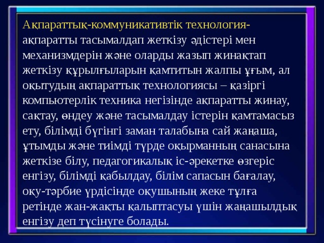 Ақпараттық-коммуникативтік технология- ақпаратты тасымалдап жеткізу әдістері мен механизмдерін және оларды жазып жинақтап жеткізу құрылғыларын қамтитын жалпы ұғым, ал оқытудың ақпараттық технологиясы – қазіргі компьютерлік техника негізінде ақпаратты жинау, сақтау, өндеу және тасымалдау істерін қамтамасыз ету, білімді бүгінгі заман талабына сай жаңаша, ұтымды және тиімді түрде оқырманның санасына жеткізе білу, педагогикалық іс-әрекетке өзгеріс енгізу, білімді қабылдау, білім сапасын бағалау, оқу-тәрбие үрдісінде оқушының жеке тұлға ретінде жан-жақты қалыптасуы үшін жаңашылдық енгізу деп түсінуге болады. 