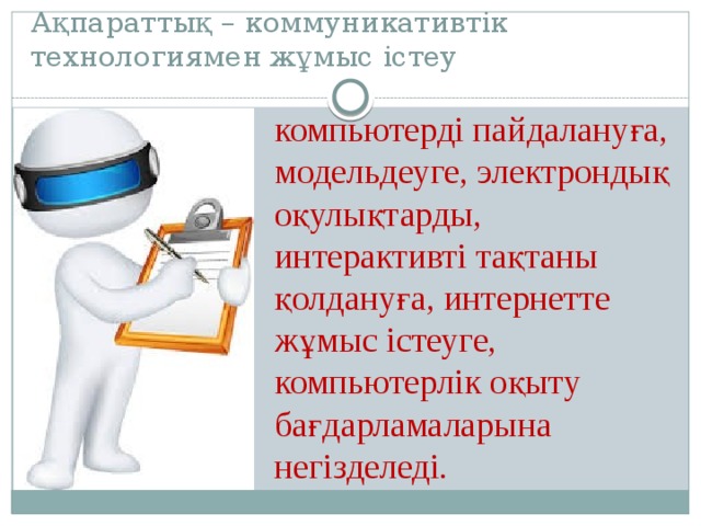 Ақпараттық – коммуникативтік технологиямен жұмыс істеу  компьютерді пайдалануға, модельдеуге, электрондық оқулықтарды, интерактивті тақтаны қолдануға, интернетте жұмыс істеуге, компьютерлік оқыту бағдарламаларына негізделеді. 