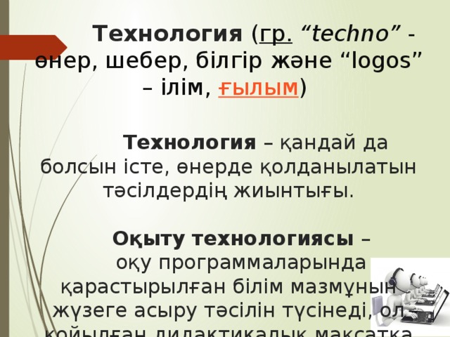  Технология ( гр.   “techno”  - өнер, шебер, білгір және “logos” – ілім,  ғылым )     Технология – қандай да болсын істе, өнерде қолданылатын тәсілдердің жиынтығы.    Оқыту технологиясы –  оқу программаларында қарастырылған білім мазмұнын жүзеге асыру тәсілін түсінеді, ол қойылған дидактикалық мақсатқа жетуді қамтамасыз ететін оқытудың формалары, әдістері және құралдары жүйесін қамтиды. 
