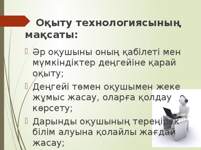  Оқыту технологиясының мақсаты:  Әр оқушыны оның қабілеті мен мүмкіндіктер деңгейіне қарай оқыту; Деңгейі төмен оқушымен жеке жұмыс жасау, оларға қолдау көрсету; Дарынды оқушының тереңірек білім алуына қолайлы жағдай жасау; Оқушының сабаққа деген ынтасын, қабілетін арттыру. 