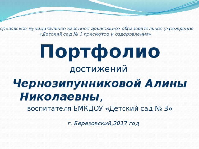  Березовское муниципальное казенное дошкольное образовательное учреждение  «Детский сад № 3 присмотра и оздоровления»   Портфолио достижений Чернозипунниковой Алины Николаевны , воспитателя БМКДОУ «Детский сад № 3»  г. Березовский,2017 год 